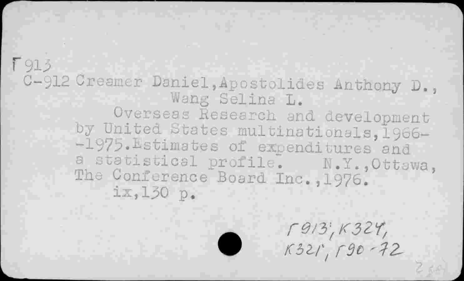 ﻿C-912 Creamer Daniel,Apostolides Anthony D., Wang Selina L.
Overseas Research and development by United.States multinationals, 1966-~1975••Estimates of expenditures and a statistical profile. N.Y.,Ottawa, The Conference Board Inc.,1976.
ix,lj>0 p.
r0/yf K3Zr/
lWt r9f>